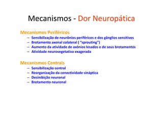 Mecanismos - Dor Neuropática
Mecanismos Periféricos
– Sensibilização de neurônios periféricos e dos gânglios sensitivos
– Brotamento axonal colateral ( “sprouting”)
– Aumento da atividade de axônios lesados e de seus brotamentos
– Atividade neurovegetativa exagerada
Mecanismos Centrais
– Sensibilização central
– Reorganização da conectividade sináptica
– Desinibição neuronal
– Brotamento neuronal
 