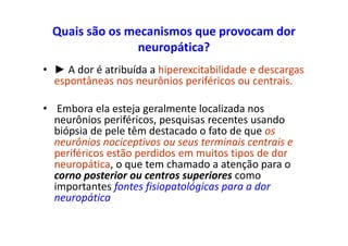 Quais são os mecanismos que provocam dor
neuropática?
• ► A dor é atribuída a hiperexcitabilidade e descargas
espontâneas nos neurônios periféricos ou centrais.
• Embora ela esteja geralmente localizada nos
neurônios periféricos, pesquisas recentes usando
biópsia de pele têm destacado o fato de que os
neurônios nociceptivos ou seus terminais centrais e
periféricos estão perdidos em muitos tipos de dor
neuropática, o que tem chamado a atenção para o
corno posterior ou centros superiores como
importantes fontes fisiopatológicas para a dor
neuropática
 