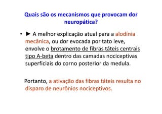 Quais são os mecanismos que provocam dor
neuropática?
• ► A melhor explicação atual para a alodínia
mecânica, ou dor evocada por tato leve,
envolve o brotamento de fibras táteis centrais
tipo A-beta dentro das camadas nociceptivas
superficiais do corno posterior da medula.
Portanto, a ativação das fibras táteis resulta no
disparo de neurônios nociceptivos.
 