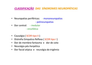 CLASSIFICAÇÃO DAS SÍNDROMES NEUROPÁTICAS
• Neuropatias periféricas: - mononeuropatias
- polineuropatias
• Dor central: - medular
- encefálica
• Causalgia ( SCDR tipo II )
• Distrofia Simpatico Reflexa ( SCDR tipo I )
• Dor de membro-fantasma e dor de coto
• Neuralgia pós-herpética
• Dor facial atípica e neuralgia do trigêmio
 
