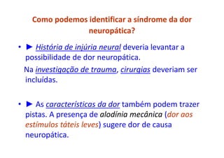 Como podemos identificar a síndrome da dor
neuropática?
• ► História de injúria neural deveria levantar a
possibilidade de dor neuropática.
Na investigação de trauma, cirurgias deveriam ser
incluídas.
• ► As características da dor também podem trazer
pistas. A presença de alodínia mecânica (dor aos
estímulos táteis leves) sugere dor de causa
neuropática.
 