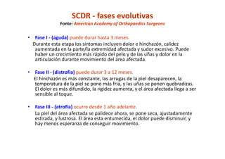 SCDR - fases evolutivas
Fonte: American Academy of Orthopaedics Surgeons
• Fase I - (aguda) puede durar hasta 3 meses.
Durante esta etapa los síntomas incluyen dolor e hinchazón, calidez
aumentada en la parte/la extremidad afectada y sudor excesivo. Puede
haber un crecimiento más rápido del pelo y de las uñas y dolor en la
articulación durante movimiento del área afectada.
• Fase II - (distrofia) puede durar 3 a 12 meses.
El hinchazón es más constante, las arrugas de la piel desaparecen, la
temperatura de la piel se pone más fria, y las uñas se ponen quebradizas.
El dolor es más difundido, la rigidez aumenta, y el área afectada llega a ser
sensible al toque.
• Fase III - (atrofia) ocurre desde 1 año adelante.
La piel del área afectada se palidece ahora, se pone seca, ajustadamente
estirada, y lustrosa. El área esta entumecida, el dolor puede disminuir, y
hay menos esperanza de conseguir movimiento.
 