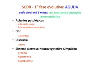 SCDR - 1° fase evolutiva: AGUDA
pode durar até 3 meses, dor constante e alterações
neurovegetativas
• Achados patológicos
Inflamação inicial
fluxo sangüíneo aumentado
• Dor
aumentada
• Discrasia
edema
• Sistema Nervoso Neurovegetativo Simpático
eritema
hipertemia
hiperhidrose
 