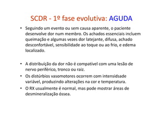 SCDR - 1º fase evolutiva: AGUDA
• Seguindo um evento ou sem causa aparente, o paciente
desenvolve dor num membro. Os achados essenciais incluem
queimação e algumas vezes dor latejante, difusa, achado
desconfortável, sensibilidade ao toque ou ao frio, e edema
localizado.
• A distribuíção da dor não é compatível com uma lesão de
nervo periférico, tronco ou raiz.
• Os distúrbios vasomotores ocorrem com intensidsade
variável, produzindo alterações na cor e temperatura.
• O RX usualmente é normal, mas pode mostrar áreas de
desmineralização óssea.
 