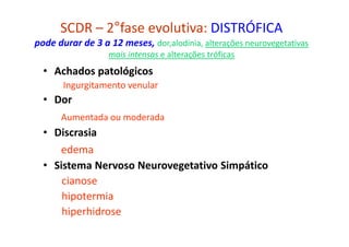 SCDR – 2°fase evolutiva: DISTRÓFICA
pode durar de 3 a 12 meses, dor,alodínia, alterações neurovegetativas
mais intensas e alterações tróficas
• Achados patológicos
Ingurgitamento venular
• Dor
Aumentada ou moderada
• Discrasia
edema
• Sistema Nervoso Neurovegetativo Simpático
cianose
hipotermia
hiperhidrose
 