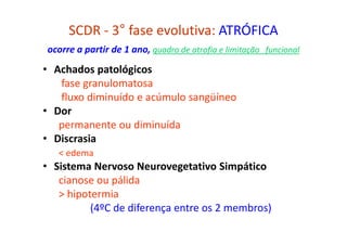 SCDR - 3° fase evolutiva: ATRÓFICA
ocorre a partir de 1 ano, quadro de atrofia e limitação funcional
• Achados patológicos
fase granulomatosa
fluxo diminuído e acúmulo sangüíneo
• Dor
permanente ou diminuída
• Discrasia
< edema
• Sistema Nervoso Neurovegetativo Simpático
cianose ou pálida
> hipotermia
(4ºC de diferença entre os 2 membros)
 
