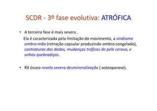 SCDR - 3º fase evolutiva: ATRÓFICA
• A terceira fase é mais severa .
Ela é caracterizada pela limitação do movimento, a síndrome
ombro-mão (retração capsular produzindo ombro congelado),
contraturas dos dedos, mudanças tróficas de pele cerosa, e
unhas quebradiças.
• RX ósseo revela severa desmineralização ( osteoporose).
 