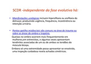 SCDR -independente da fase evolutiva há:
• Manifestações urológicas incluem hipereflexia ou areflexia do
detrusor, produzindo urgência, frequência, incontinência ou
retenção urinária.
• Pontos-gatilho miofasciais são comuns na área do trauma ou
sobre as áreas do ombro e trapézio.
Queixas no ombro ocorrem mais frequentemente em
mulheres,em entrevistas, e algumas vezes apresentam
tendinites associadas de um ou de ambos os tendões do
músculo bíceps.
Embora só uma extremidade possa apresentar-se envolvida,
uma inspeção cuidadosa revela achados simétricos.
 