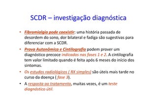 SCDR – investigação diagnóstica
• Fibromialgia pode coexistir: uma história passada de
desordem do sono, dor bilateral e fadiga são sugestivas para
diferenciar com a SCDR.
• Prova Autonômica e Cintilografia podem prover um
diagnóstico precoce indicados nas fases 1 e 2. A cintilografia
tem valor limitado quando é feita após 6 meses do início dos
sintomas.
• Os estudos radiológicos ( RX simples) são úteis mais tarde no
curso da doença ( fase 3).
• A resposta ao tratamento, muitas vezes, é um teste
diagnóstico útil.
 