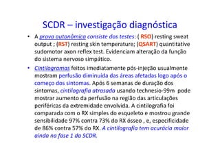SCDR – investigação diagnóstica
• A prova autonômica consiste dos testes: ( RSO) resting sweat
output ; (RST) resting skin temperature; (QSART) quantitative
sudomotor axon reflex test. Evidenciam alteração da função
do sistema nervoso simpático.
• Cintilogramas feitos imediatamente pós-injeção usualmente
mostram perfusão diminuída das áreas afetadas logo após o
começo dos sintomas. Após 6 semanas de duração dos
sintomas, cintilografia atrasada usando technesio-99m pode
mostrar aumento da perfusão na região das articulações
periféricas da extremidade envolvida. A cintilografia foi
comparada com o RX simples do esqueleto e mostrou grande
sensibilidade 97% contra 73% do RX ósseo , e, especificidade
de 86% contra 57% do RX. A cintilografia tem acurácia maior
ainda na fase 1 da SCDR.
 
