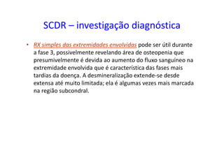 SCDR – investigação diagnóstica
• RX simples das extremidades envolvidas pode ser útil durante
a fase 3, possivelmente revelando área de osteopenia que
presumivelmente é devida ao aumento do fluxo sanguíneo na
extremidade envolvida que é característica das fases mais
tardias da doença. A desmineralização extende-se desde
extensa até muito limitada; ela é algumas vezes mais marcada
na região subcondral.
 