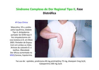 Síndrome Complexa de Dor Regional Tipo II, Fase
Distrófica
4º Caso Clínico
Masculino, 59 a.,cardio-
patia isquêmica, diabete
Tipo II, dislipidemia.
portador de SCRD tipo II
Fez simpatectomia cér-
vico-torácica à D. em Maio
2003. Portador de Dupuy-
trem em ambas as mãos.
Artrose do cotovelo D. e
Joelhos. Obesidade
Dor difusa aumentada no
MSD;Cianose, hipotermia.
Faz uso de: opióides, prednisona 40 mg,amitriptilina 75 mg, diazepam 5mg 2x/d,
Gabapentina 300 mg 2x/d.
 
