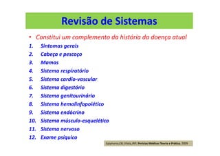 Revisão de Sistemas
• Constitui um complemento da história da doença atual
1. Sintomas gerais
2. Cabeça e pescoço
3. Mamas
4. Sistema respiratório
5. Sistema cardio-vascular
6. Sistema digestório
7. Sistema genitourinário
8. Sistema hemolinfopoiético
9. Sistema endócrino
10. Sistema músculo-esquelético
11. Sistema nervoso
12. Exame psíquico
Epiphanio,EB; Vilela,JRP; Perícias Médicas Teoria e Prática, 2009
 