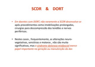 SCDR & DORT
• Em doentes com DORT, não raramente a SCDR desenvolve-se
após procedimentos como imobilizações prolongadas,
cirurgias para descompressão dos tendões e nervos
periféricos.
• Nestes casos , frequentemente, as alterações neuro-
vegetativas, sensitivas e motoras , não são muito
significativas, mas a síndrome dolorosa miofascial exerce
papel importante na geração ou manutenção da dor.
 