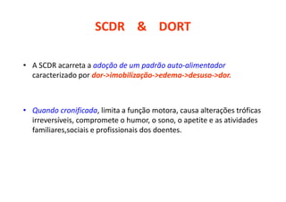 SCDR & DORT
• A SCDR acarreta a adoção de um padrão auto-alimentador
caracterizado por dor->imobilização->edema->desuso->dor.
• Quando cronificada, limita a função motora, causa alterações tróficas
irreversíveis, compromete o humor, o sono, o apetite e as atividades
familiares,sociais e profissionais dos doentes.
 