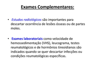 Exames Complementares:
• Estudos radiológicos são importantes para
descartar ocorrência de lesões ósseas ou de partes
moles.
• Exames laboratoriais como velocidade de
hemossedimentação (VHS), leucograma, testes
reumatológicos e de hormônios tireoidianos são
indicados quando se quer descartar infecções ou
condições reumatológicas específicas.
 