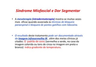 Síndrome Miofascial e Dor Segmentar
• A mesoterapia (intradermoterapia) mostra-se muitas vezes
mais eficaz quando associada às técnicas de bloqueio
paraespinal e bloqueio de pontos gatilhos com lidocaína.
• O resultado deste tratamento pode ser documentado através
da imagem infravermelha IR , além dos meios clínicos já
citados. O padrão de cores (vermelho a verde, no caso da
imagem colorida ou tons de cinza na imagem em preto e
branco) indica gradiente de temperatura.
 