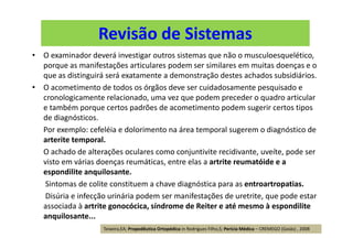 Revisão de Sistemas
• O examinador deverá investigar outros sistemas que não o musculoesquelético,
porque as manifestações articulares podem ser similares em muitas doenças e o
que as distinguirá será exatamente a demonstração destes achados subsidiários.
• O acometimento de todos os órgãos deve ser cuidadosamente pesquisado e
cronologicamente relacionado, uma vez que podem preceder o quadro articular
e também porque certos padrões de acometimento podem sugerir certos tipos
de diagnósticos.
Por exemplo: cefeléia e dolorimento na área temporal sugerem o diagnóstico de
arterite temporal.
O achado de alterações oculares como conjuntivite recidivante, uveíte, pode ser
visto em várias doenças reumáticas, entre elas a artrite reumatóide e a
espondilite anquilosante.
Sintomas de colite constituem a chave diagnóstica para as entroartropatias.
Disúria e infecção urinária podem ser manifestações de uretrite, que pode estar
associada à artrite gonocócica, síndrome de Reiter e até mesmo à espondilite
anquilosante...
Teixeira,EA; Propedêutica Ortopédica in Rodrigues Filho,S; Perícia Médica – CREMEGO (Goiás) , 2008
 