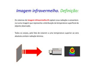 Os sistemas de imagem infravermelha IR captam essa radiação e convertem-
na numa imagem que representa a distribuição da temperatura superficial do
objecto observado.
Todos os corpos, pelo fato de estarem a uma temperatura superior ao zero
absoluto emitem radiação térmica.
Imagem infravermelho. Definição:
 