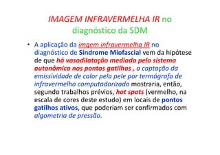 IMAGEM INFRAVERMELHA IR no
diagnóstico da SDM
• A aplicação da imgem infravermelha IR no
diagnóstico de Síndrome Miofascial vem da hipótese
de que há vasodilatação mediada pelo sistema
autonômico nos pontos gatilhos , a captação da
emissividade de calor pela pele por termógrafo de
infravermelho computadorizado mostraria, então,
segundo trabalhos prévios, hot spots (vermelho, na
escala de cores deste estudo) em locais de pontos
gatilhos ativos, que poderiam ser confirmados com
algometria de pressão.
 