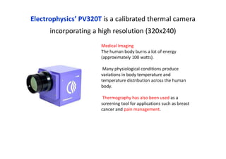 Electrophysics’ PV320T is a calibrated thermal camera
incorporating a high resolution (320x240)
Medical Imaging
The human body burns a lot of energy
(approximately 100 watts).
Many physiological conditions produce
variations in body temperature and
temperature distribution across the human
body.
Thermography has also been used as a
screening tool for applications such as breast
cancer and pain management.
 
