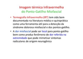 Imagem térmica Infravermelha
do Ponto-Gatilho Miofascial
• Termografia Infravermelha (IRT) tem sido bem
documentada na literatura médica e quiroprática
como uma ferramenta útil para a detecção da
síndrome dolorosa miofascial e dos pontos-gatilho.
• A dor miofascial pode ser local para ponto-gatilho
bem como produz fenômeno de dor referida na
extremidade que pode mimetisar sintomas
radiculares de origem neurogênica
 