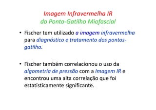 Imagem Infravermelha IR
do Ponto-Gatilho Miofascial
• Fischer tem utilizado a imagem infravermelha
para diagnóstico e tratamento dos pontos-
gatilho.
• Fischer também correlacionou o uso da
algometria de pressão com a Imagem IR e
encontrou uma alta correlação que foi
estatisticamente significante.
 