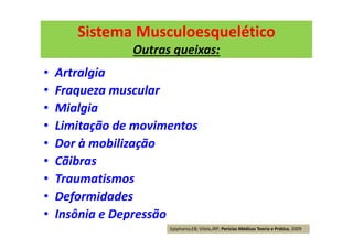 Sistema Musculoesquelético
Outras queixas:
• Artralgia
• Fraqueza muscular
• Mialgia
• Limitação de movimentos
• Dor à mobilização
• Cãibras
• Traumatismos
• Deformidades
• Insônia e Depressão
Epiphanio,EB; Vilela,JRP; Perícias Médicas Teoria e Prática, 2009
 