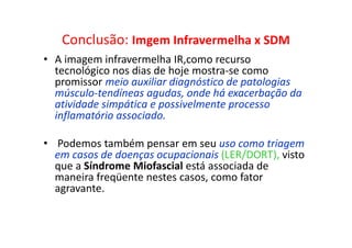 Conclusão: Imgem Infravermelha x SDM
• A imagem infravermelha IR,como recurso
tecnológico nos dias de hoje mostra-se como
promissor meio auxiliar diagnóstico de patologias
músculo-tendíneas agudas, onde há exacerbação da
atividade simpática e possivelmente processo
inflamatório associado.
• Podemos também pensar em seu uso como triagem
em casos de doenças ocupacionais (LER/DORT), visto
que a Síndrome Miofascial está associada de
maneira freqüente nestes casos, como fator
agravante.
 