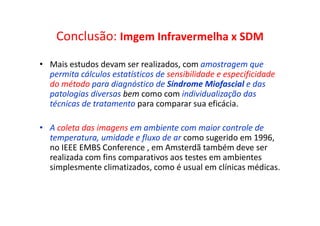 Conclusão: Imgem Infravermelha x SDM
• Mais estudos devam ser realizados, com amostragem que
permita cálculos estatísticos de sensibilidade e especificidade
do método para diagnóstico de Síndrome Miofascial e das
patologias diversas bem como com individualização das
técnicas de tratamento para comparar sua eficácia.
• A coleta das imagens em ambiente com maior controle de
temperatura, umidade e fluxo de ar como sugerido em 1996,
no IEEE EMBS Conference , em Amsterdã também deve ser
realizada com fins comparativos aos testes em ambientes
simplesmente climatizados, como é usual em clínicas médicas.
 
