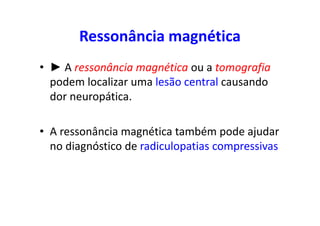 Ressonância magnética
• ► A ressonância magnética ou a tomografia
podem localizar uma lesão central causando
dor neuropática.
• A ressonância magnética também pode ajudar
no diagnóstico de radiculopatias compressivas
 