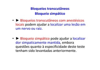Bloqueios transcutâneos
Bloqueio simpático
• ► Bloqueios transcutâneos com anestésicos
locais podem ajudar a localizar uma lesão em
um nervo ou raiz.
• ► Bloqueio simpático pode ajudar a localizar
dor simpaticamente mantida, embora
questões quanto à especificidade deste teste
tenham sido levantadas anteriormente.
 