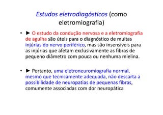 Estudos eletrodiagósticos (como
eletromiografia)
• ► O estudo da condução nervosa e a eletromiografia
de agulha são úteis para o diagnóstico de muitas
injúrias do nervo periférico, mas são insensíveis para
as injúrias que afetam exclusivamente as fibras de
pequeno diâmetro com pouca ou nenhuma mielina.
• ► Portanto, uma eletroneuromiografia normal,
mesmo que tecnicamente adequada, não descarta a
possibilidade de neuropatias de pequenas fibras,
comumente associadas com dor neuropática
 