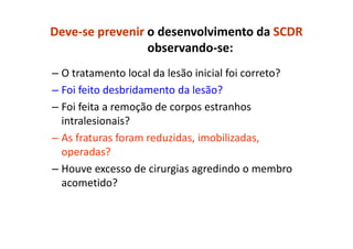 Deve-se prevenir o desenvolvimento da SCDR
observando-se:
– O tratamento local da lesão inicial foi correto?
– Foi feito desbridamento da lesão?
– Foi feita a remoção de corpos estranhos
intralesionais?
– As fraturas foram reduzidas, imobilizadas,
operadas?
– Houve excesso de cirurgias agredindo o membro
acometido?
 