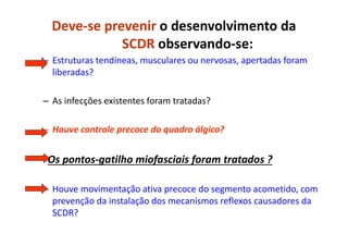 Deve-se prevenir o desenvolvimento da
SCDR observando-se:
– Estruturas tendíneas, musculares ou nervosas, apertadas foram
liberadas?
– As infecções existentes foram tratadas?
– Houve controle precoce do quadro álgico?
- Os pontos-gatilho miofasciais foram tratados ?
– Houve movimentação ativa precoce do segmento acometido, com
prevenção da instalação dos mecanismos reflexos causadores da
SCDR?
 