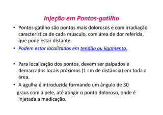 Injeção em Pontos-gatilho
• Pontos-gatilho são pontos mais dolorosos e com irradiação
característica de cada músculo, com área de dor referida,
que pode estar distante.
• Podem estar localizados em tendão ou ligamento.
• Para localização dos pontos, devem ser palpados e
demarcados locais próximos (1 cm de distância) em toda a
área.
• A agulha é introduzida formando um ângulo de 30
graus com a pele, até atingir o ponto doloroso, onde é
injetada a medicação.
 