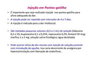 Injeção em Pontos-gatilho
• É importante que seja realizada injeção nos pontos-gatilho para
alívio adequado da dor.
• A injeção pode ser repetida com intervalos de 4 a 7 dias.
• A injeção é indicada para a dor miofascial.
• São injetados pequenos volumes (0,5 a 1 mL) de solução (lidocaína
0,5 a 1%; bupivacaína 0,1 a 0,25%; ropivacaína 0,2%; fentanil 50 mcg;
morfina 1 a 2 mg; solução salina fisiológica; água destilada).
• Pode ocorrer alívio da dor mesmo sem injeção de solução,somente
com introdução da agulha. Isso seria decorrente da analgesia por
hiperestimulação com liberação de endorfinas.
 