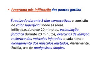 • Programa pós-infiltração dos pontos-gatilho
É realizado durante 3 dias consecutivos e consistiu
de calor superficial sobre as áreas
infiltradas,durante 20 minutos, estimulação
farádica durante 20 minutos, exercícios de inibição
recíproca dos músculos injetados a cada hora e
alongamento dos músculos injetados, diariamente,
2x/dia, uso de analgésicos simples.
 