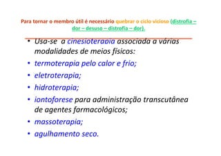 Para tornar o membro útil é necessário quebrar o ciclo vicioso (distrofia –
dor – desuso – distrofia – dor).
___________________________________________________
• Usa-se a cinesioterapia associada a várias
modalidades de meios físicos:
• termoterapia pelo calor e frio;
• eletroterapia;
• hidroterapia;
• iontoforese para administração transcutânea
de agentes farmacológicos;
• massoterapia;
• agulhamento seco.
 