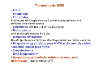 Tratamento da SCDR
- AINH
- Fisioterapia
- Corticóides:
Prednisona 30-40mg/d durante 2 semanas, nas primeiras 4-6
semanas do início da doença
- Calcitonina 100-160 U/d por 4 a 8 semanas
- Bisfosfonatos:
APD 15-60mg/d durante 3 a 5 dias
- Bloqueios simpáticos:
Uso de agentes anestésicos ou alfa-bloqueadores na cadeia simpática
- Bloqueio do gg estrelado para MMSS e bloqueio da cadeia
simpática lombar para MMII.
- Simpatectomia
- Beta-bloqueadores
- Acupuntura, estimulação elétrica nervosa, anti-
depressivos – questionáveis???
 
