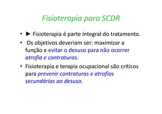 Fisioterapia para SCDR
• ► Fisioterapia é parte integral do tratamento.
• Os objetivos deveriam ser: maximizar a
função e evitar o desuso para não ocorrer
atrofia e contraturas.
• Fisioterapia e terapia ocupacional são críticos
para prevenir contraturas e atrofias
secundárias ao desuso.
 