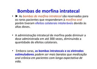 Bombas de morfina intratecal
• ► As bombas de morfina intratecal são reservadas para
os raros pacientes que responderam à morfina oral
porém tiveram efeitos colaterais intoleráveis devido às
altas doses.
• A administração intratecal de morfina pode diminuir a
dose administrada em até 300 vezes, diminuindo a
quantidade de efeitos colaterais.
• Embora caras, as bombas intratecais e os eletrodos
estimuladores podem ser mais baratos que medicação
oral crônica em pacientes com longa expectativa de
vida.
 