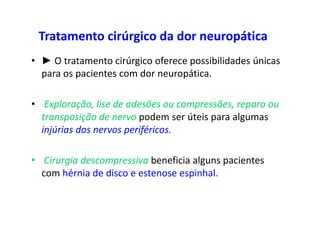 Tratamento cirúrgico da dor neuropática
• ► O tratamento cirúrgico oferece possibilidades únicas
para os pacientes com dor neuropática.
• Exploração, lise de adesões ou compressões, reparo ou
transposição de nervo podem ser úteis para algumas
injúrias dos nervos periféricos.
• Cirurgia descompressiva beneficia alguns pacientes
com hérnia de disco e estenose espinhal.
 