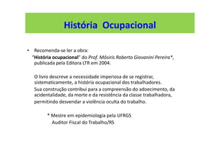 • Recomenda-se ler a obra:
“História ocupacional” do Prof. Môsiris Roberto Giovanini Pereira*,
publicada pela Editora LTR em 2004.
O livro descreve a necessidade imperiosa de se registrar,
sistematicamente, a história ocupacional dos trabalhadores.
Sua construção contribui para a compreensão do adoecimento, da
acidentalidade, da morte e da resistência da classe trabalhadora,
permitindo desvendar a violência oculta do trabalho.
* Mestre em epidemiologia pela UFRGS
Auditor Fiscal do Trabalho/RS
História Ocupacional
 