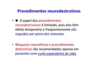Procedimentos neurodestrutivos
• ► O papel dos procedimentos
neurodestrutivos é limitado, pois eles têm
efeito temporário e freqüentemente são
seguidos por piora dos sintomas.
• Bloqueios neurolíticos e procedimentos
destrutivos são recomendados apenas em
pacientes com curta expectativa de vida.
 
