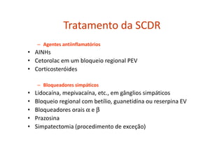 Tratamento da SCDR
– Agentes antiinflamatórios
• AINHs
• Cetorolac em um bloqueio regional PEV
• Corticosteróides
– Bloqueadores simpáticos
• Lidocaína, mepivacaína, etc., em gânglios simpáticos
• Bloqueio regional com betílio, guanetidína ou reserpina EV
• Bloqueadores orais α e β
• Prazosina
• Simpatectomia (procedimento de exceção)
 