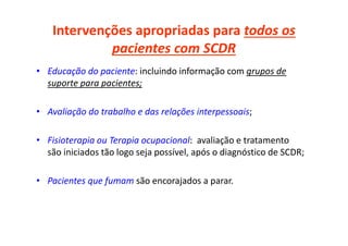 Intervenções apropriadas para todos os
pacientes com SCDR
• Educação do paciente: incluindo informação com grupos de
suporte para pacientes;
• Avaliação do trabalho e das relações interpessoais;
• Fisioterapia ou Terapia ocupacional: avaliação e tratamento
são iniciados tão logo seja possível, após o diagnóstico de SCDR;
• Pacientes que fumam são encorajados a parar.
 
