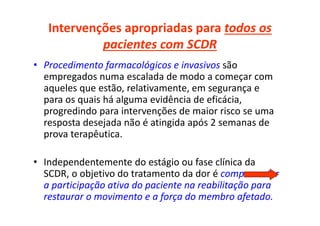 Intervenções apropriadas para todos os
pacientes com SCDR
• Procedimento farmacológicos e invasivos são
empregados numa escalada de modo a começar com
aqueles que estão, relativamente, em segurança e
para os quais há alguma evidência de eficácia,
progredindo para intervenções de maior risco se uma
resposta desejada não é atingida após 2 semanas de
prova terapêutica.
• Independentemente do estágio ou fase clínica da
SCDR, o objetivo do tratamento da dor é comprometer
a participação ativa do paciente na reabilitação para
restaurar o movimento e a força do membro afetado.
 
