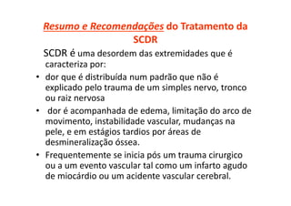 Resumo e Recomendações do Tratamento da
SCDR
SCDR é uma desordem das extremidades que é
caracteriza por:
• dor que é distribuída num padrão que não é
explicado pelo trauma de um simples nervo, tronco
ou raiz nervosa
• dor é acompanhada de edema, limitação do arco de
movimento, instabilidade vascular, mudanças na
pele, e em estágios tardios por áreas de
desmineralização óssea.
• Frequentemente se inicia pós um trauma cirurgico
ou a um evento vascular tal como um infarto agudo
de miocárdio ou um acidente vascular cerebral.
 