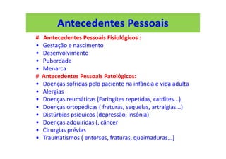 Antecedentes Pessoais
# Amtecedentes Pessoais Fisiológicos :
• Gestação e nascimento
• Desenvolvimento
• Puberdade
• Menarca
# Antecedentes Pessoais Patológicos:
• Doenças sofridas pelo paciente na infância e vida adulta
• Alergias
• Doenças reumáticas (Faringites repetidas, cardites...)
• Doenças ortopédicas ( fraturas, sequelas, artralgias...)
• Distúrbios psíquicos (depressão, insônia)
• Doenças adquiridas (, câncer
• Cirurgias prévias
• Traumatismos ( entorses, fraturas, queimaduras...)
 